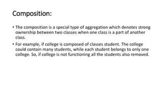 Composition:
• The composition is a special type of aggregation which denotes strong
ownership between two classes when one class is a part of another
class.
• For example, if college is composed of classes student. The college
could contain many students, while each student belongs to only one
college. So, if college is not functioning all the students also removed.
 