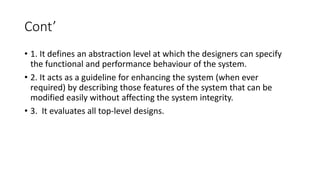 Cont’
• 1. It defines an abstraction level at which the designers can specify
the functional and performance behaviour of the system.
• 2. It acts as a guideline for enhancing the system (when ever
required) by describing those features of the system that can be
modified easily without affecting the system integrity.
• 3. It evaluates all top-level designs.
 