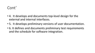 Cont’
• 4. It develops and documents top-level design for the
external and internal interfaces.
• 5. It develops preliminary versions of user documentation.
• 6. It defines and documents preliminary test requirements
and the schedule for software integration.
 
