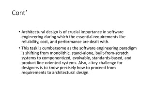 Cont’
• Architectural design is of crucial importance in software
engineering during which the essential requirements like
reliability, cost, and performance are dealt with.
• This task is cumbersome as the software engineering paradigm
is shifting from monolithic, stand-alone, built-from-scratch
systems to componentized, evolvable, standards-based, and
product line-oriented systems. Also, a key challenge for
designers is to know precisely how to proceed from
requirements to architectural design.
 