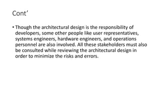 Cont’
• Though the architectural design is the responsibility of
developers, some other people like user representatives,
systems engineers, hardware engineers, and operations
personnel are also involved. All these stakeholders must also
be consulted while reviewing the architectural design in
order to minimize the risks and errors.
 