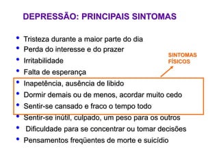 DEPRESSÃO: PRINCIPAIS SINTOMAS
• Tristeza durante a maior parte do dia
• Perda do interesse e do prazer
• Irritabilidade
• Falta de esperança
• Inapetência, ausência de libido
• Dormir demais ou de menos, acordar muito cedo
• Sentir-se cansado e fraco o tempo todo
• Sentir-se inútil, culpado, um peso para os outros
• Dificuldade para se concentrar ou tomar decisões
• Pensamentos freqüentes de morte e suicídio
SINTOMAS
FÍSICOS
 