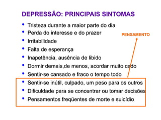 DEPRESSÃO: PRINCIPAIS SINTOMAS
• Tristeza durante a maior parte do dia
• Perda do interesse e do prazer
• Irritabilidade
• Falta de esperança
• Inapetência, ausência de libido
• Dormir demais,de menos, acordar muito cedo
• Sentir-se cansado e fraco o tempo todo
• Sentir-se inútil, culpado, um peso para os outros
• Dificuldade para se concentrar ou tomar decisões
• Pensamentos freqüentes de morte e suicídio
PENSAMENTO
 