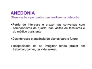ANEDONIA
Observação e perguntas que auxiliam na detecção
Perda de interesse e prazer nas conversas com
companheiros de quarto, nas visitas de familiares e
do médico assistente
Desinteresse e ausência de planos para o futuro
Incapacidade de se imaginar tendo prazer em
trabalhar, comer, ter vida sexual.
 