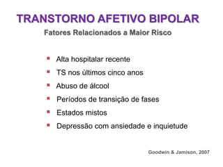 TRANSTORNO AFETIVO BIPOLAR
Fatores Relacionados a Maior Risco
 Alta hospitalar recente
 TS nos últimos cinco anos
 Abuso de álcool
 Períodos de transição de fases
 Estados mistos
 Depressão com ansiedade e inquietude
Goodwin & Jamison, 2007
 