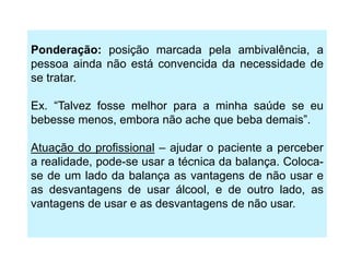 Ponderação: posição marcada pela ambivalência, a
pessoa ainda não está convencida da necessidade de
se tratar.
Ex. “Talvez fosse melhor para a minha saúde se eu
bebesse menos, embora não ache que beba demais”.
Atuação do profissional – ajudar o paciente a perceber
a realidade, pode-se usar a técnica da balança. Coloca-
se de um lado da balança as vantagens de não usar e
as desvantagens de usar álcool, e de outro lado, as
vantagens de usar e as desvantagens de não usar.
 