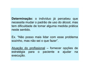 Determinação: o individuo já percebeu que
necessita mudar o padrão de uso do álcool, mas
tem dificuldade de tomar alguma medida prática
neste sentido.
Ex. “Não posso mais lidar com esse problema
sozinho, mas não sei o que fazer”.
Atuação do profissional – fornecer opções de
estratégia para o paciente e ajudar na
execução.
 