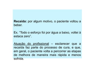 Recaída: por algum motivo, o paciente voltou a
beber.
Ex. “Todo o esforço foi por água a baixo, voltei à
estaca zero”.
Atuação do profissional – esclarecer que a
recaída faz parte do processo de cura, e que,
em geral, o paciente volta a percorrer as etapas
de melhora de maneira mais rápida e menos
sofrida.
 