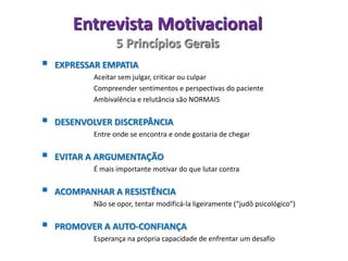 Entrevista Motivacional
5 Princípios Gerais
 EXPRESSAR EMPATIA
Aceitar sem julgar, criticar ou culpar
Compreender sentimentos e perspectivas do paciente
Ambivalência e relutância são NORMAIS
 DESENVOLVER DISCREPÂNCIA
Entre onde se encontra e onde gostaria de chegar
 EVITAR A ARGUMENTAÇÃO
É mais importante motivar do que lutar contra
 ACOMPANHAR A RESISTÊNCIA
Não se opor, tentar modificá-la ligeiramente (“judô psicológico”)
 PROMOVER A AUTO-CONFIANÇA
Esperança na própria capacidade de enfrentar um desafio
 