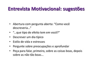 Entrevista Motivacional: sugestões
• Abertura com pergunta aberta: “Como você
descreveria...”
• “...que tipo de efeito tem em você?”
• Descrever um dia típico
• Estilo de vida e estresses
• Pergunte sobre preocupações e aprofundar
• Peça para falar, primeiro, sobre as coisas boas, depois
sobre as não tão boas...
 