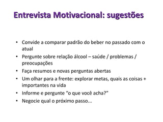 Entrevista Motivacional: sugestões
• Convide a comparar padrão do beber no passado com o
atual
• Pergunte sobre relação álcool – saúde / problemas /
preocupações
• Faça resumos e novas perguntas abertas
• Um olhar para a frente: explorar metas, quais as coisas +
importantes na vida
• Informe e pergunte “o que você acha?”
• Negocie qual o próximo passo...
 