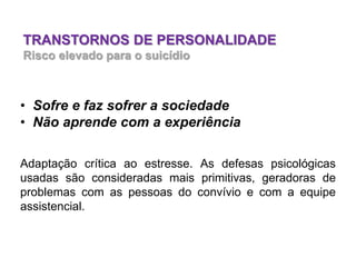 TRANSTORNOS DE PERSONALIDADE
Risco elevado para o suicídio
• Sofre e faz sofrer a sociedade
• Não aprende com a experiência
Adaptação crítica ao estresse. As defesas psicológicas
usadas são consideradas mais primitivas, geradoras de
problemas com as pessoas do convívio e com a equipe
assistencial.
 