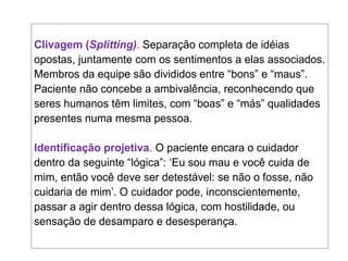 Clivagem (Splitting). Separação completa de idéias
opostas, juntamente com os sentimentos a elas associados.
Membros da equipe são divididos entre “bons” e “maus”.
Paciente não concebe a ambivalência, reconhecendo que
seres humanos têm limites, com “boas” e “más” qualidades
presentes numa mesma pessoa.
Identificação projetiva. O paciente encara o cuidador
dentro da seguinte “lógica”: ‘Eu sou mau e você cuida de
mim, então você deve ser detestável: se não o fosse, não
cuidaria de mim’. O cuidador pode, inconscientemente,
passar a agir dentro dessa lógica, com hostilidade, ou
sensação de desamparo e desesperança.
 