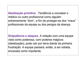 Idealização primitiva. Tendência a conceber o
médico ou outro profissional como alguém
extremamente “bom”, a fim de proteger-se dos “maus”
profissionais da equipe ou dos perigos da doença.
Onipotência e ataques. A relação com uma equipe
vista como poderosa, com poderes mágicos
(idealização), pode cair por terra diante da primeira
frustração. A equipe passará, então, a ser odiada,
encarada como impotente.
 