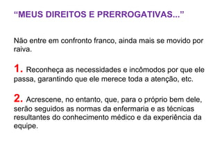 “MEUS DIREITOS E PRERROGATIVAS...”
Não entre em confronto franco, ainda mais se movido por
raiva.
1. Reconheça as necessidades e incômodos por que ele
passa, garantindo que ele merece toda a atenção, etc.
2. Acrescene, no entanto, que, para o próprio bem dele,
serão seguidos as normas da enfermaria e as técnicas
resultantes do conhecimento médico e da experiência da
equipe.
 