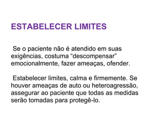 ESTABELECER LIMITES
Se o paciente não é atendido em suas
exigências, costuma “descompensar”
emocionalmente, fazer ameaças, ofender.
Estabelecer limites, calma e firmemente. Se
houver ameaças de auto ou heteroagressão,
assegurar ao paciente que todas as medidas
serão tomadas para protegê-lo.
 