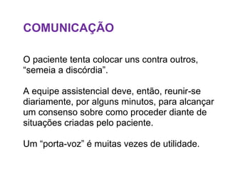 COMUNICAÇÃO
O paciente tenta colocar uns contra outros,
“semeia a discórdia”.
A equipe assistencial deve, então, reunir-se
diariamente, por alguns minutos, para alcançar
um consenso sobre como proceder diante de
situações criadas pelo paciente.
Um “porta-voz” é muitas vezes de utilidade.
 