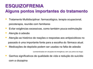 ESQUIZOFRENIA
Alguns pontos importantes do tratamento
 Tratamento Multidisciplinar: farmacológico, terapia ocupacional,
psicoterapia, reunião com familiares
 Evitar exigências excessivas, como também pouca estimulação
 Atenção à adesão
 Atenção ao histórico de reações e respostas aos antipsicóticos no
passado é uma importante fonte para a escolha do fármaco atual.
 Medicações de depósito podem ser usadas na falta de adesão
(contraindicadas em situações de emergência, sem uso prévio da droga)
 Ganhos significativos de qualidade de vida e redução do suicídio
com a clozapina
 