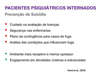 PACIENTES PSIQUIÁTRICOS INTERNADOS
Prevenção de Suicídio
 Cuidado na avaliação de licenças
 Segurança nas enfermarias
 Plano de contingência para casos de fuga
 Análise das condições que influenciam fuga
 Ambiente mais receptivo e menos opressor
 Engajamento em atividades criativas e estruturadas
Hunt et al., 2010
 