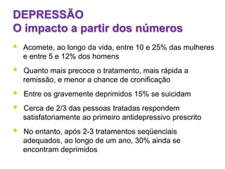DEPRESSÃO
O impacto a partir dos números
 Acomete, ao longo da vida, entre 10 e 25% das mulheres
e entre 5 e 12% dos homens
 Quanto mais precoce o tratamento, mais rápida a
remissão, e menor a chance de cronificação
 Entre os gravemente deprimidos 15% se suicidam
 Cerca de 2/3 das pessoas tratadas respondem
satisfatoriamente ao primeiro antidepressivo prescrito
 No entanto, após 2-3 tratamentos seqüenciais
adequados, ao longo de um ano, 30% ainda se
encontram deprimidos
 
