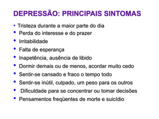 DEPRESSÃO: PRINCIPAIS SINTOMAS
• Tristeza durante a maior parte do dia
• Perda do interesse e do prazer
• Irritabilidade
• Falta de esperança
• Inapetência, ausência de libido
• Dormir demais ou de menos, acordar muito cedo
• Sentir-se cansado e fraco o tempo todo
• Sentir-se inútil, culpado, um peso para os outros
• Dificuldade para se concentrar ou tomar decisões
• Pensamentos freqüentes de morte e suicídio
 