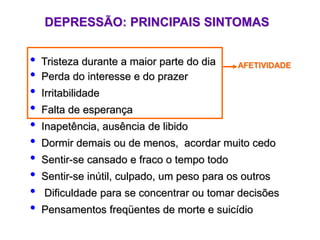 DEPRESSÃO: PRINCIPAIS SINTOMAS
• Tristeza durante a maior parte do dia
• Perda do interesse e do prazer
• Irritabilidade
• Falta de esperança
• Inapetência, ausência de libido
• Dormir demais ou de menos, acordar muito cedo
• Sentir-se cansado e fraco o tempo todo
• Sentir-se inútil, culpado, um peso para os outros
• Dificuldade para se concentrar ou tomar decisões
• Pensamentos freqüentes de morte e suicídio
AFETIVIDADE
 
