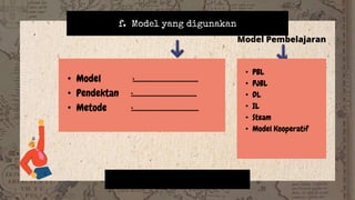 f. Model yang digunakan
Model Pembelajaran
• Model :..................................
• Pendektan :..................................
• Metode :...................................
• PBL
• PJBL
• DL
• IL
• Steam
• Model Kooperatif
 