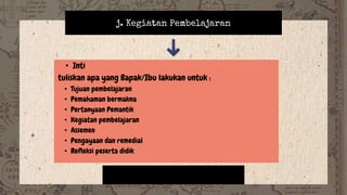 j. Kegiatan Pembelajaran
• Inti
tuliskan apa yang Bapak/Ibu lakukan untuk :
• Tujuan pembelajaran
• Pemahaman bermakna
• Pertanyaan Pemantik
• Kegiatan pembelajaran
• Assemen
• Pengayaan dan remedial
• Refleksi peserta didik
 