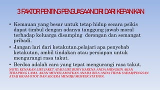 3FAKTORPENTINGPENGUASAANDIRIDARIKEPANIKAN
• Kemauan yang besar untuk tetap hidup secara psikis
dapat timbul dengan adanya tanggung jawab moral
terhadap keluarga disamping dorongan dan semangat
pribadi.
• Jangan lari dari ketakutan.pelajari apa penyebab
ketakutan, ambil tindakan atau persiapan untuk
mengurangi rasa takut.
• Berdoa adalah cara yang tepat mengurangi rasa takut.
NOTE: KENAKAN LIFE JAKET ATAU LIFE BUOY KARENA ANDA MUNGKIN AKAN
TERAPUNG LAMA. AKAN MENYELAMATKAN ANADA BILA ANDA TIDAK SADAR/PINGSAN
ATAU KRAM OTOT DAN SEGERA MENUJU MUSTER STATION.
 