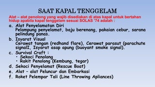 SAAT KAPAL TENGGELAM
Alat – alat penolong yang wajib disediakan di atas kapal untuk bertahan
hidup apabila kapal tenggelam sesuai SOLAS ’74 adalah :
a. Alat Penyelamatan Diri
Pelampung penyelamat, baju berenang, pakaian cebur, sarana
pelindung panas.
b. Isyarat Visual
Cerawat tangan (redhand flare), Cerawat parasut (parachute
signalI, Isyarat asap apung (buoyant smoke signal).
c. Survival Craft :
• Sekoci Penolong
• Rakit Penolong (Kembung, tegar)
d. Sekoci Penyelamat (Rescue Boat)
e. Alat – alat Peluncur dan Embarkasi
f. Roket Pelempar Tali (Line Throwing Apliances)
 