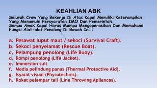 KEAHLIAN ABK
Seluruh Crew Yang Bekerja Di Atas Kapal Memiliki Keterampilan
Yang Memenuhi Persyaratan IMO Dan Pemerintah.
Semua Awak Kapal Harus Mampu Mengoperasikan Dan Memahami
Fungsi Alat-alat Penolong Di Bawah Ini :
a. Pesawat luput maut / sekoci (Survival Craft).
b. Sekoci penyelamat (Rescue Boat).
c. Pelampung penolong (Life Buoy).
d. Rompi penolong (Life Jacket).
e. Immersion suit
f. Media pelindung panas (Thermal Protective Aid).
g. Isyarat visual (Phyrotechnis).
h. Roket pelempar tali (Line Throwing Apliances).
 