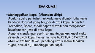 EVAKUASI
Meninggalkan Kapal (Abandon Ship)
Adalah suatu perintah nahkoda yang diambil bila mana
keadaan darurat yang terjadi di atas kapal seperti :
Terbakar, Bocor, tidak dapat diatasi dan mengancam
keselamatan jiwa di atas kapal.
Apabila mendengar perintah meninggalkan kapal maka
seluruh awak kapal harus menuju MUSTER STATION
atau ke stasiun sekoci penolong untuk melaksanakan
tugas, sesuai sijil meninggalkan kapal.
 
