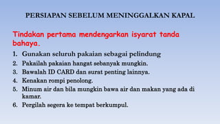 PERSIAPAN SEBELUM MENINGGALKAN KAPAL
Tindakan pertama mendengarkan isyarat tanda
bahaya.
1. Gunakan seluruh pakaian sebagai pelindung
2. Pakailah pakaian hangat sebanyak mungkin.
3. Bawalah ID CARD dan surat penting lainnya.
4. Kenakan rompi penolong.
5. Minum air dan bila mungkin bawa air dan makan yang ada di
kamar.
6. Pergilah segera ke tempat berkumpul.
 