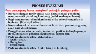 PROSES EVAKUASI
Para penumpang harus mengikuti petunjuk petugas yaitu :
 Berbaris dengan tertib untuk naik keatas sekoci penolong
maupun rakit penolong kembung (arahkan dengan benar).
 Bagi yang tersesat diarahkan kembali ke sekoci yang telah di
tentukan (lihat sijil sekoci)
 Komandan sekoci memeriksa anak buah atau penumpang yang
akan naik di sekocinya
 Panggil nama satu per satu, kemudian periksa kelengkapannya
(topi, life jacket, pakaian secukupnya, sepatu dll).
 Pada waktu naik sekoci dahulukan :
- Anak – anak.
- Orang tua.
- Perempuan.
 Pada waktu naik sekoci / rakit harap di bimbing.
 