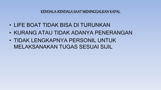 KENDALA-KENDALASAAT MENINGGALKAN KAPAL
• LIFE BOAT TIDAK BISA DI TURUNKAN
• KURANG ATAU TIDAK ADANYA PENERANGAN
• TIDAK LENGKAPNYA PERSONIL UNTUK
MELAKSANAKAN TUGAS SESUAI SIJIL
 