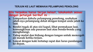TERJUN KE LAUT MEMAKAI PELAMPUNG PENOLONG
Bila terpaksa harus terjun kelaut, lakukanlah sesuai
dengan petunjuk berikut ini :
a. Lemparkan dahulu pelampung penolong, usahakan
jatuh-nya pelampung dekat dengan tempat anda jatuh ke
laut.
b. Berdiri tegak di atas sisi kapal, lihat permukaan laut,
kemungkinan ada pusaran laut atau benda-benda yang
menghalangi.
c. Tutup mulut dan hidung dengan tangan untuk mencegah
air masuk ketika terjun.
d. Loncat dengan kaki tertutup rapat dan lurus pandangan
ke depan.
 