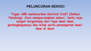 PELUNCURAN SEKOCI
Tugas ABK meluncurkan Survival Craft (Sekoci
Penolong). Cara mempersiapkan sekoci, tentu saja
sangat tergantung dari type dewi-dewi,
perlengkapannya dan letak serta penempatan dewi-
dewi di deck.
 