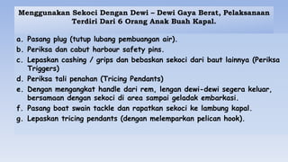 Menggunakan Sekoci Dengan Dewi – Dewi Gaya Berat, Pelaksanaan
Terdiri Dari 6 Orang Anak Buah Kapal.
a. Pasang plug (tutup lubang pembuangan air).
b. Periksa dan cabut harbour safety pins.
c. Lepaskan cashing / grips dan bebaskan sekoci dari baut lainnya (Periksa
Triggers)
d. Periksa tali penahan (Tricing Pendants)
e. Dengan mengangkat handle dari rem, lengan dewi-dewi segera keluar,
bersamaan dengan sekoci di area sampai geladak embarkasi.
f. Pasang boat swain tackle dan rapatkan sekoci ke lambung kapal.
g. Lepaskan tricing pendants (dengan melemparkan pelican hook).
 