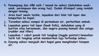 h. Penumpang dan ABK naik / masuk ke sekoci (dahulukan anak-
anak, perempuan dan orang tua). Duduk ditempat yang rendah
dengan tenang.
i. Area boat swain tackle, lepaskan dari blok tali lopor dan
lemparkan ke kapal.
j. Turunkan sekoci sampai di permukaan air, perhatikan ombak.
k. Lepaskan ganco tali lopor (hook falls), dahulukan yang di
buritan atau bersamaan, dan segera pasang kemudi dan celaga
(rudder and tiller)
l. Lepaskan / cabut pasak tali tangkap (toggle painter) kemudian
tarik tali tangkap untuk memberikan laju terhadap sekoci.
m. Dayung sekoci menjauh dari kapal guna menghindari hisapan
air.
 