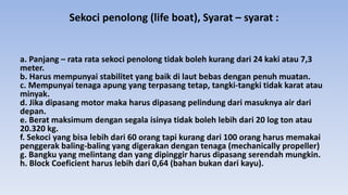 Sekoci penolong (life boat), Syarat – syarat :
a. Panjang – rata rata sekoci penolong tidak boleh kurang dari 24 kaki atau 7,3
meter.
b. Harus mempunyai stabilitet yang baik di laut bebas dengan penuh muatan.
c. Mempunyai tenaga apung yang terpasang tetap, tangki-tangki tidak karat atau
minyak.
d. Jika dipasang motor maka harus dipasang pelindung dari masuknya air dari
depan.
e. Berat maksimum dengan segala isinya tidak boleh lebih dari 20 log ton atau
20.320 kg.
f. Sekoci yang bisa lebih dari 60 orang tapi kurang dari 100 orang harus memakai
penggerak baling-baling yang digerakan dengan tenaga (mechanically propeller)
g. Bangku yang melintang dan yang dipinggir harus dipasang serendah mungkin.
h. Block Coeficient harus lebih dari 0,64 (bahan bukan dari kayu).
 