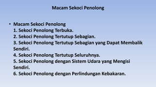 Macam Sekoci Penolong
• Macam Sekoci Penolong
1. Sekoci Penolong Terbuka.
2. Sekoci Penolong Tertutup Sebagian.
3. Sekoci Penolong Tertutup Sebagian yang Dapat Membalik
Sendiri.
4. Sekoci Penolong Tertutup Seluruhnya.
5. Sekoci Penolong dengan Sistem Udara yang Mengisi
Sendiri.
6. Sekoci Penolong dengan Perlindungan Kebakaran.
 