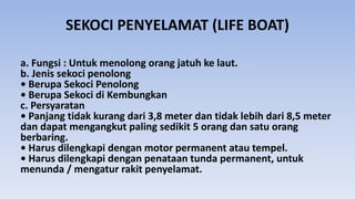SEKOCI PENYELAMAT (LIFE BOAT)
a. Fungsi : Untuk menolong orang jatuh ke laut.
b. Jenis sekoci penolong
• Berupa Sekoci Penolong
• Berupa Sekoci di Kembungkan
c. Persyaratan
• Panjang tidak kurang dari 3,8 meter dan tidak lebih dari 8,5 meter
dan dapat mengangkut paling sedikit 5 orang dan satu orang
berbaring.
• Harus dilengkapi dengan motor permanent atau tempel.
• Harus dilengkapi dengan penataan tunda permanent, untuk
menunda / mengatur rakit penyelamat.
 
