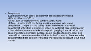 • Persyaratan :
1. Jumlah minimum sekoci penyelamat pada kapal penumpang.
a) Kapal isi kotor > 500 ton
Paling sedik 1 sekoci penolong pada setiap sisi kapal.
b) Kapal isi kotor < 500 ton Paling sedikit membawa satu sekoci
penyelamat. 2. Kapal barang paling sedikit membawa satu sekoci
penyelamat untuk tiap sisi kapal. 3. Sekoci penyelamat harus ditempatkan :
a. Sekoci ditempatkan dalam keadaan posisi yang layak untuk peluncuran
dan pengangkatan kembali. b. Harus dalam keadaan terus menerus siap
untuk diluncurkan dalam waktu tidak lebih dari 5 menit. c. Penataan sekoci
penyelamatan tidak boleh merintangi pengoperasiaan pesawat luput maut
lainnya
 