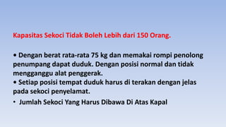 Kapasitas Sekoci Tidak Boleh Lebih dari 150 Orang.
• Dengan berat rata-rata 75 kg dan memakai rompi penolong
penumpang dapat duduk. Dengan posisi normal dan tidak
mengganggu alat penggerak.
• Setiap posisi tempat duduk harus di terakan dengan jelas
pada sekoci penyelamat.
• Jumlah Sekoci Yang Harus Dibawa Di Atas Kapal
 