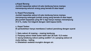 a.Kapal Barang
Jumlah kapasitas sekoci di satu lambung harus mampu
menampung seluruh orang yang berada di atas kapal.
b. Kapal Penumpang
Jumlah kapasitas sekoci di satu lambung harus mampu
menampung setengah jumlah orang yang berada di atas kapal,
jika jumlah kapasitas yang 50 % lagi hanya mampu menampung
37,5 %, maka 12,5 diganti dengan rakit kapsul (ILR).
c. Kapal Tanker
Di perbolehkan hanya membawa 2 sekoci penolong dengan syarat
:
1. Satu sekoci di masing – masing lambung.
2. Panjang sekoci tidak boleh lebih dari 28 kaki / 8,5 meter.
3. Ujung belakang sekoci paling sedikit 1,5 x panjang sekoci di
muka baling – baling.
4. Diletakkan sedekat mungkin dengan air.
 