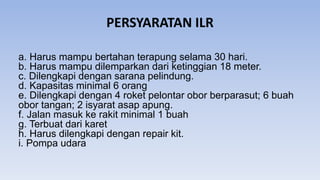 PERSYARATAN ILR
a. Harus mampu bertahan terapung selama 30 hari.
b. Harus mampu dilemparkan dari ketinggian 18 meter.
c. Dilengkapi dengan sarana pelindung.
d. Kapasitas minimal 6 orang
e. Dilengkapi dengan 4 roket pelontar obor berparasut; 6 buah
obor tangan; 2 isyarat asap apung.
f. Jalan masuk ke rakit minimal 1 buah
g. Terbuat dari karet
h. Harus dilengkapi dengan repair kit.
i. Pompa udara
 