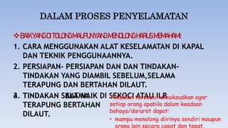 DALAM PROSES PENYELAMATAN
BAIKYANGDITOLONGMAUPUNYANGMENOLONGHARUSMEMAHAMI:
1. CARA MENGGUNAKAN ALAT KESELAMATAN DI KAPAL
DAN TEKNIK PENGGUNAANNYA.
2. PERSIAPAN- PERSIAPAN DAN DAN TINDAKAN-
TINDAKAN YANG DIAMBIL SEBELUM,SELAMA
TERAPUNG DAN BERTAHAN DILAUT.
3. TINDAKAN SAAT NAIK DI SEKOCI ATAU ILR
4. TINDAKAN SELAMA
TERAPUNG BERTAHAN
DILAUT.
Tindakan tersebut dimaksudkan agar
setiap orang apabila dalam keadaan
bahaya/darurat dapat:
• mampu menolong diirinya sendiri maupun
orang lain secara cepat dan tepat.
 
