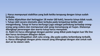 j. Harus mempunyai stabilitas yang baik ketika terapung dengan isinya sudah
terbuka.
k. Kalau dijatuhkan dari ketinggian 18 meter (60 kaki), beserta isinya tidak rusak.
l. Tutup rakit secara otomatis akan terbuka pada tempatnya ketika rakit
mengembang. Tutup ini harus berfungsi juga sebagai pelindung terhadap orang-
orang yang cedera dan mempunyai alat yang menampung air hujan. Diatasnya
dilengkapi penerangan dan warna tutup harus menyolok.
m. Rakit ini harus dilengkapi dengan painter yang diikat pada bagian luar life line
dan harus tersimpan dibagian dalam.
n. Harus bisa ditegakkan oleh satu orang, jika pada waktu terkembang terbalik.
o. Harus dilengkapi dengan pintu masuk yang dilengkapi dengan alat untuk naik
dari air ke dalam rakit.
 