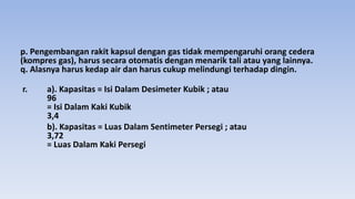 p. Pengembangan rakit kapsul dengan gas tidak mempengaruhi orang cedera
(kompres gas), harus secara otomatis dengan menarik tali atau yang lainnya.
q. Alasnya harus kedap air dan harus cukup melindungi terhadap dingin.
r. a). Kapasitas = Isi Dalam Desimeter Kubik ; atau
96
= Isi Dalam Kaki Kubik
3,4
b). Kapasitas = Luas Dalam Sentimeter Persegi ; atau
3,72
= Luas Dalam Kaki Persegi
 
