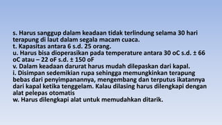 s. Harus sanggup dalam keadaan tidak terlindung selama 30 hari
terapung di laut dalam segala macam cuaca.
t. Kapasitas antara 6 s.d. 25 orang.
u. Harus bisa dioperasikan pada temperature antara 30 oC s.d. ± 66
oC atau – 22 oF s.d. ± 150 oF
v. Dalam keadaan darurat harus mudah dilepaskan dari kapal.
i. Disimpan sedemikian rupa sehingga memungkinkan terapung
bebas dari penyimpanannya, mengembang dan terputus ikatannya
dari kapal ketika tenggelam. Kalau dilasing harus dilengkapi dengan
alat pelepas otomatis
w. Harus dilengkapi alat untuk memudahkan ditarik.
 